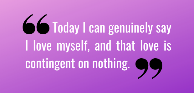 Today I can genuinely say I love myself, and that love is contingent on nothing.